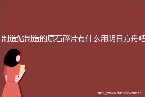 制造站制造的原石碎片有什么用明日方舟吧