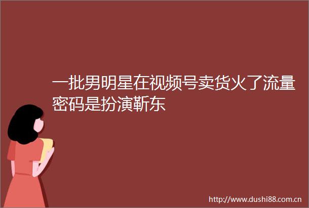 一批男明星在视频号卖货火了流量密码是扮演靳东