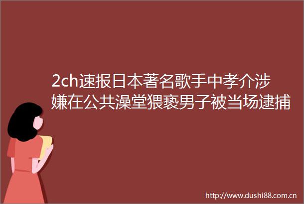 2ch速报著名歌手中孝介在公共澡堂猥亵男子被当场逮捕