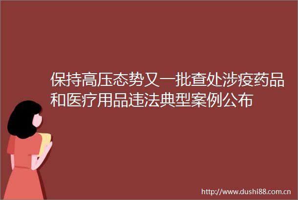 保持高压态势又一批查处涉疫药品和医疗用品典型案例公布