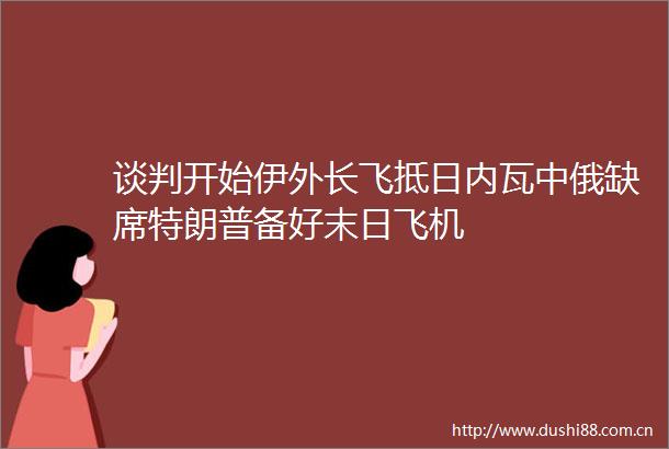 谈判开始伊外长飞抵日内瓦中俄缺席特朗普备好末日飞机