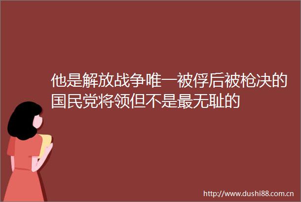 他是解放战争唯一被俘后被决的国民党将领但不是最的