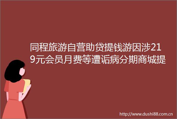 同程旅游自营助贷提钱游因涉219元会员月费等遭诟病分期商城提钱购礼包被变相提现资金成本年化将逾400