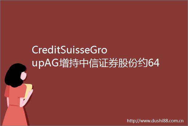 CreditSuisseGroupAG增持中信证券股份约64175万股