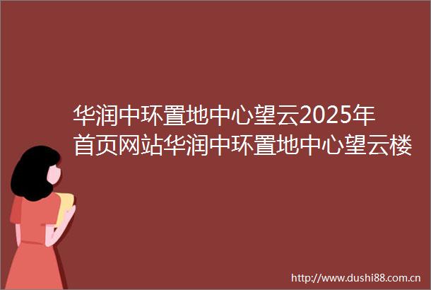 华润中环置地中心望云2025年首页网站华润中环置地中心望云楼盘详情上海房天下
