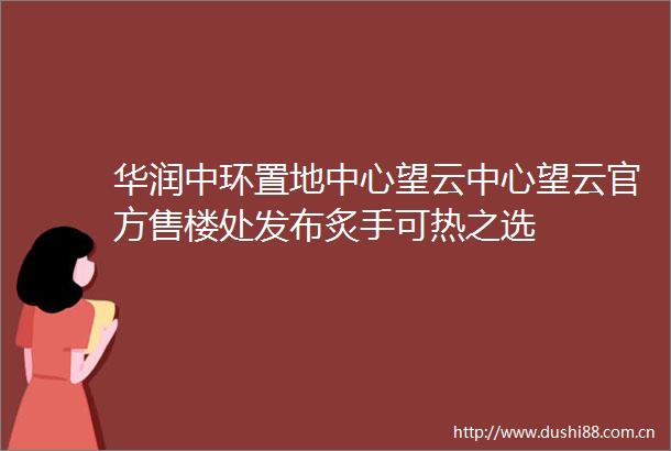 华润中环置地中心望云中心望云官方售楼处发布炙手可热之选