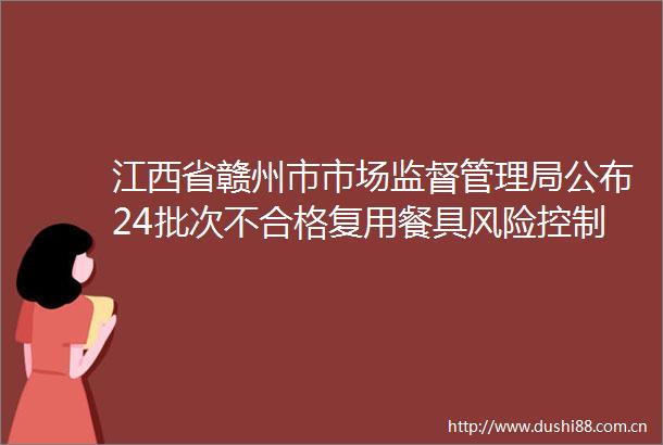 江西省赣州市市场监督管理局公布24批次不合格复用餐具风险控制及核查处置情况