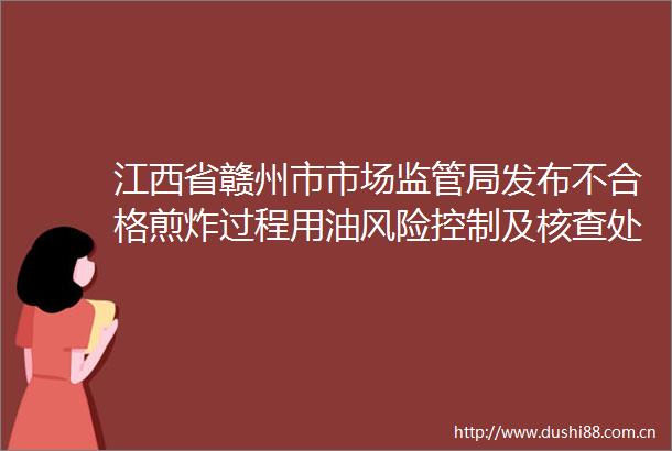 江西省赣州市市场监管局发布不合格煎炸过程用油风险控制及核查处置情况
