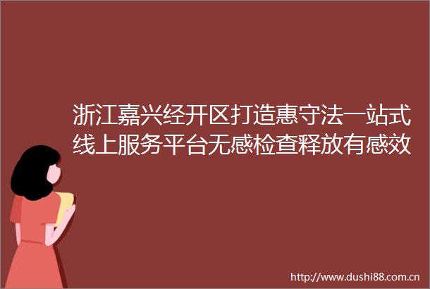 浙江嘉兴经开区打造惠守法一站式线上服务平台无感检查释放有感效应监管更有温度