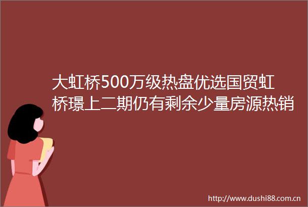 大虹桥500万级热盘优选国贸虹桥璟上二期仍有剩余少量房源热销中捡漏机会先到先得错过不再