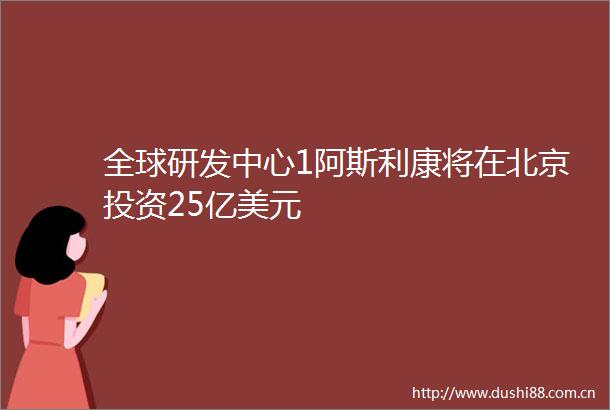 全球研发中心1阿斯利康将在北京投资25亿美元