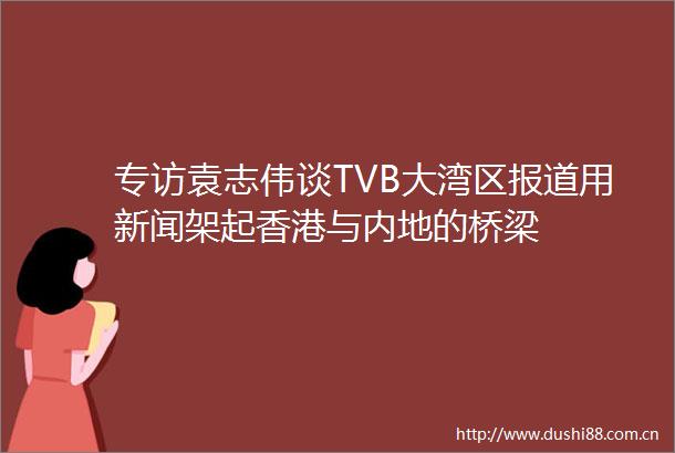 专访袁志伟谈TVB大湾区报道用新闻架起香港与内地的桥梁