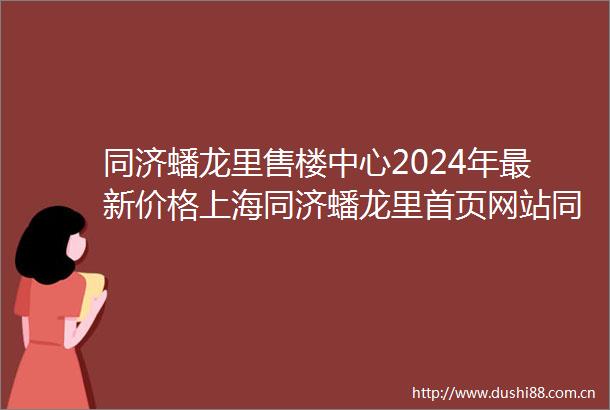 同济蟠龙里售楼中心2024年最新价格上海同济蟠龙里首页网站同济蟠龙里楼盘测评