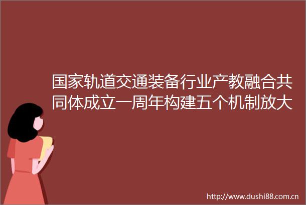 轨道交通装备行业产教融合共同体成立一周年构建五个机制放大产教融合效能
