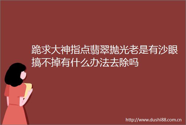 跪求大神指点翡翠抛光老是有沙眼搞不掉有什么办法去除吗