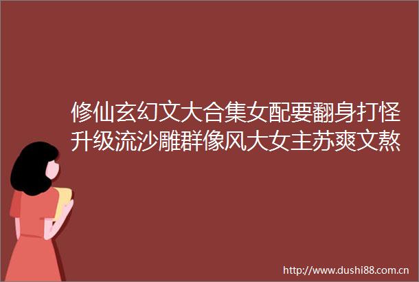 修仙玄幻文大合集女配要翻身打怪升级流沙雕群像风大女主苏爽文熬夜看完上头警告