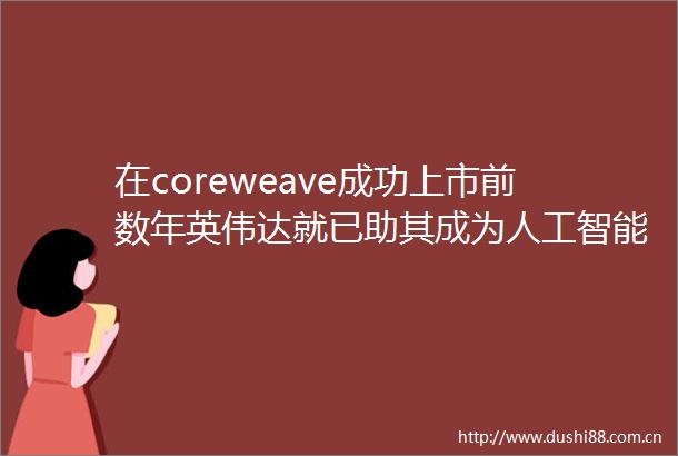 在coreweave成功上市前数年英伟达就已助其成为人工智能领域的重要参与者