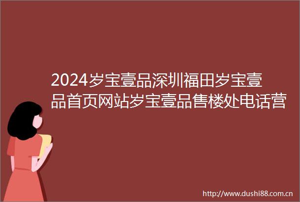 2024岁宝壹品深圳福田岁宝壹品首页网站岁宝壹品售楼处电话营销中心电话对比周边楼盘评测价格户型配套交通配套