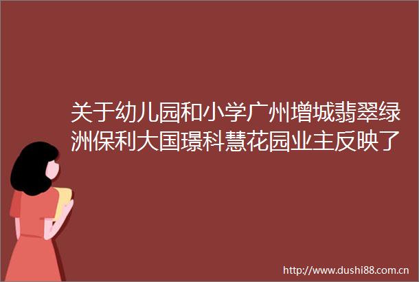 关于幼儿园和小学广州增城翡翠绿洲保利大国璟科慧花园业主反映了这些问题
