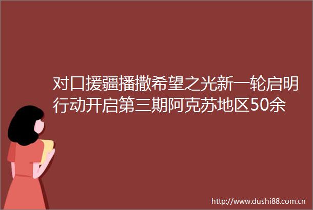 对口援疆播撒希望之光新一轮启明行动开启第三期阿克苏地区50余名孩子有望迎来光明