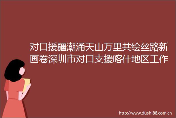 对口援疆潮涌天山万里共绘丝路新画卷深圳市对口支援喀什地区工作综述