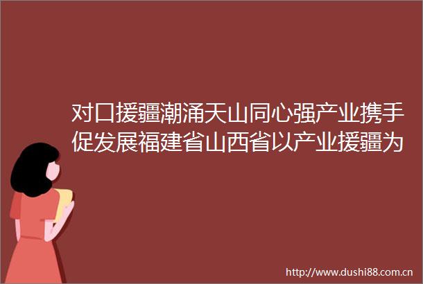 对口援疆潮涌天山同心强产业携手促发展福建省山西省以产业援疆为昌吉州经济高质量发展添活力