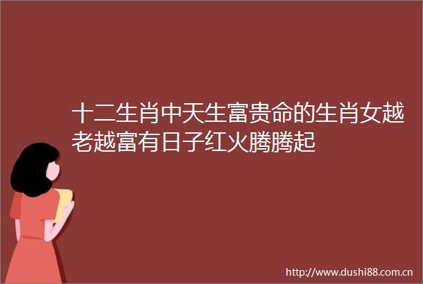 十二生肖中天生富贵命的生肖女越老越富有日子红火腾腾起