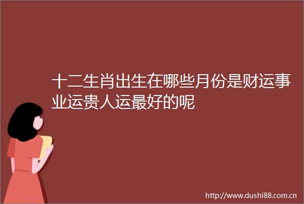 十二生肖出生在哪些月份是财运事业运贵人运最好的呢