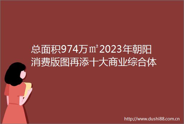 总面积974万㎡2023年朝阳消费版图再添十大商业综合体