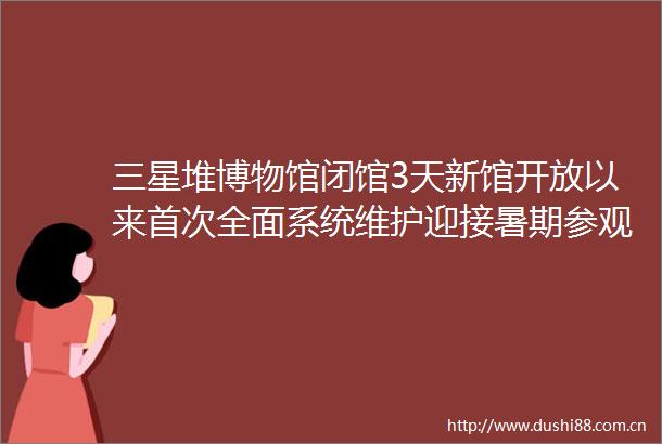 三星堆博物馆闭馆3天新馆开放以来首次全面系统维护迎接暑期参观高峰