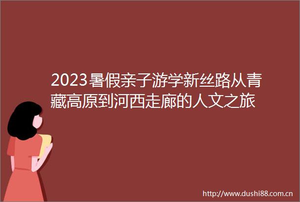 2023暑假亲子游学新丝路从青藏高原到河西走廊的人文之旅