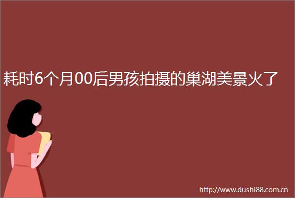 耗时6个月00后男孩拍摄的巢湖美景火了