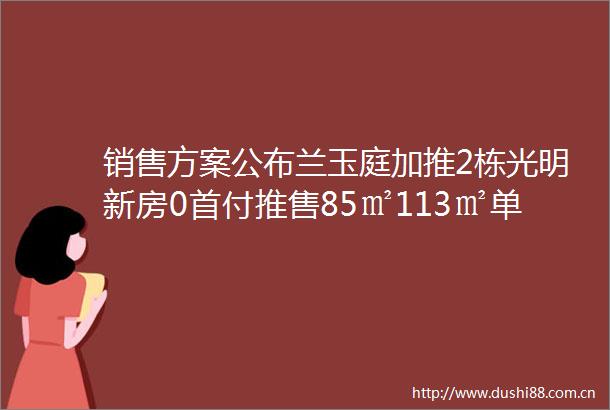 销售方案公布兰玉庭加推2栋光明新房0首付推售85㎡113㎡单价28万起