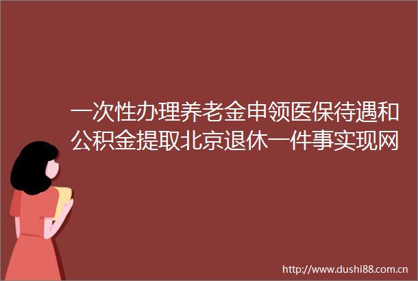 一次性办理养老金申领医保待遇和公积金提取北京退休一件事实现网上打包联办