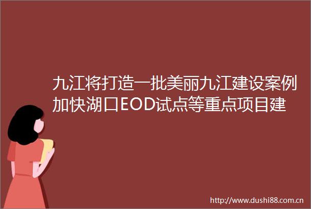 九江将打造一批美丽九江建设案例加快湖口EOD试点等重点项目建设