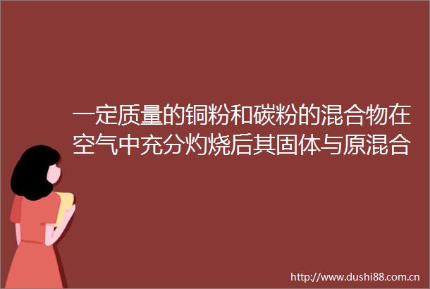 一定质量的铜粉和碳粉的混合物在空气中充分灼烧后其固体与原混合