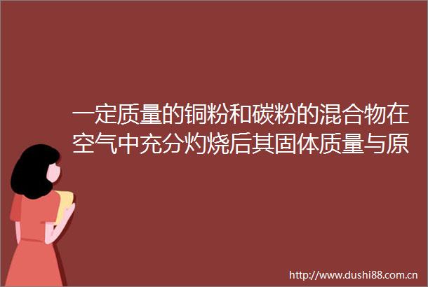 一定质量的铜粉和碳粉的混合物在空气中充分灼烧后其固体质量与原