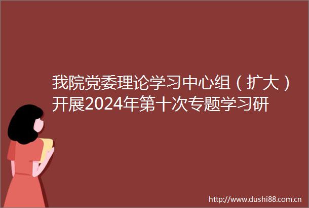 我院党委理论学习中心组（扩大）开展2024年第十次专题学习研讨