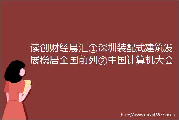 读创财经晨汇①深圳装配式建筑发展稳居全国前列②计算机大会28日在深开幕