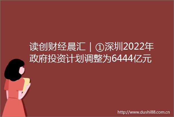读创财经晨汇｜①深圳2022年投资计划调整为6444亿元②新一期LPR保持稳定