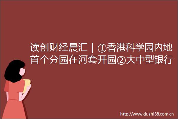 读创财经晨汇｜①香港科学园内地首个分园在河套开园②大中型银行齐发存量房贷利率下调细则