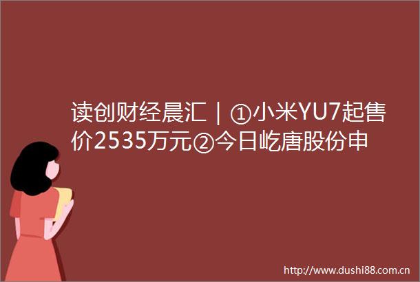 读创财经晨汇｜①小米YU7起售价2535万元②今日屹唐股份申购