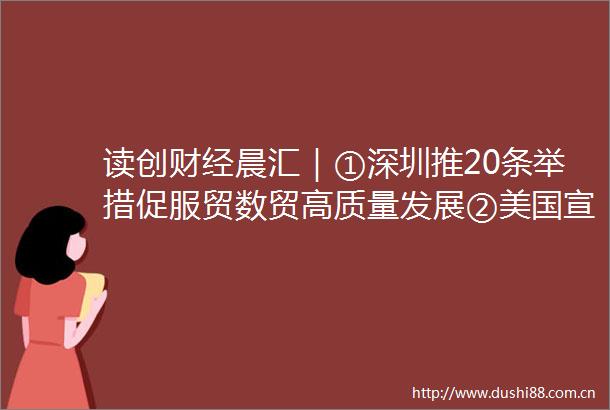 读创财经晨汇｜①深圳推20条举措促服贸数贸高质量发展②美国宣布提高进口钢铝关税至50