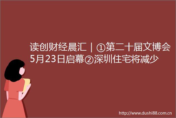 读创财经晨汇｜①第二十届文博会5月23日启幕②深圳住宅将减少公摊面积