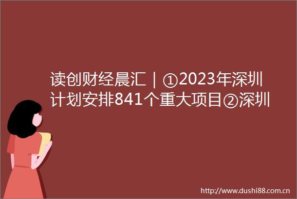 读创财经晨汇｜①2023年深圳计划安排841个重大项目②深圳各口岸出入境客流持续增长