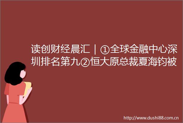 读创财经晨汇｜①全球金融中心深圳排名第九②恒大原总裁夏海钧被终身市场禁入并罚款1500万元