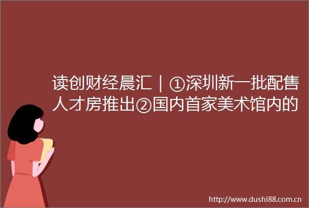 读创财经晨汇｜①深圳新一批配售人才房推出②国内首家美术馆内的艺术品保税仓落地深圳