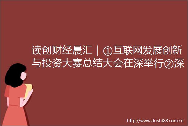 读创财经晨汇｜①互联网发展创新与投资大赛总结大会在深举行②深圳55人入围新财富500富人名单