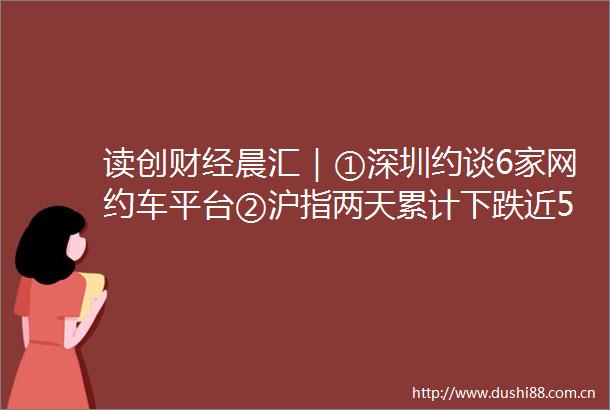 读创财经晨汇｜①深圳约谈6家网约车平台②沪指两天累计下跌近5新能源等强势板块重挫