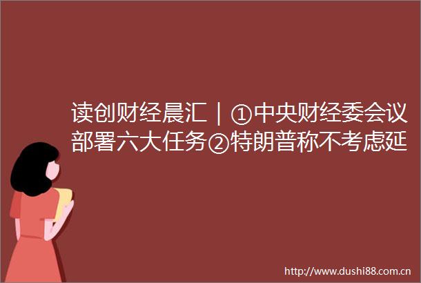 读创财经晨汇｜①中央财经委会议部署六大任务②特朗普称不考虑延长关税谈判最后期限